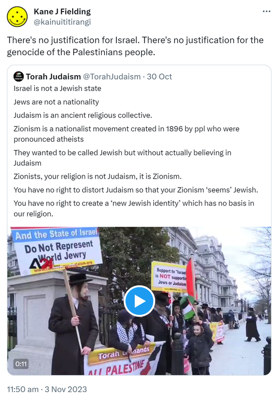 There's no justification for Israel. There's no justification for the genocide of the Palestinian people. Quote. Torah Judaism @TorahJudaism. Israel is not a Jewish state. Jews are not a nationality. Judaism is an ancient religious collective. Zionism is a nationalist movement created in 1896 by people who were pronounced atheists. They wanted to be called Jewish but without actually believing in Judaism. Zionists, your religion is not Judaism, it is Zionism. You have no right to distort Judaism so that your Zionism seems Jewish. You have no right to create a new Jewish identity which has no basis in our religion. 11:50 am · 3 Nov 2023.