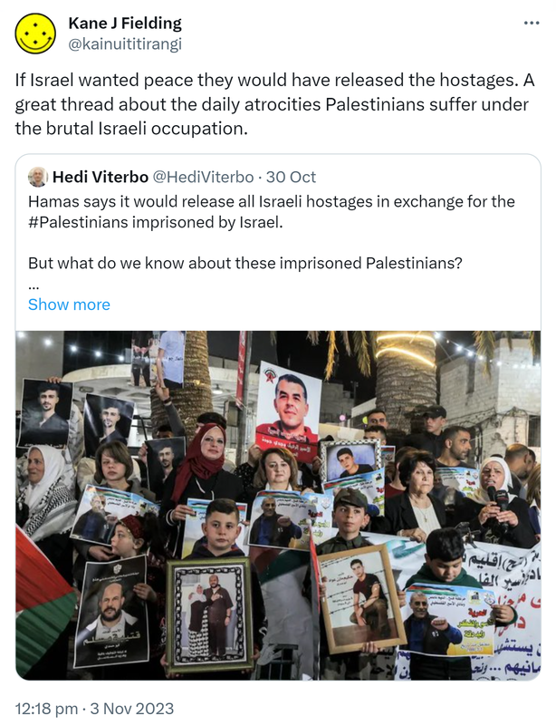 If Israel wanted peace they would have released the hostages. A great thread about the daily atrocities Palestinians suffer under the brutal Israeli occupation. Quote. Hedi Viterbo @HediViterbo. Hamas says it would release all Israeli hostages in exchange for the #Palestinians imprisoned by Israel. But what do we know about these imprisoned Palestinians? A thread. Hashtag Palestine. 12:18 pm · 3 Nov 2023.