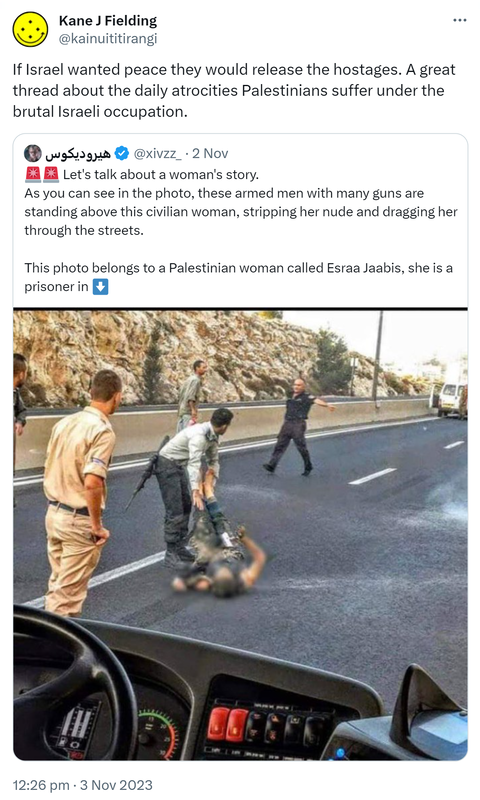 If Israel wanted peace they would release the hostages. A great thread about the daily atrocities Palestinians suffer under the brutal Israeli occupation. Quote.  @xivzz_. Let's talk about a woman's story. As you can see in the photo, these armed men with many guns are standing above this civilian woman, stripping her nude and dragging her through the streets. This photo belongs to a Palestinian woman called Esraa Jaabis, she is a prisoner in occupation forces prisons. 12:26 pm · 3 Nov 2023.