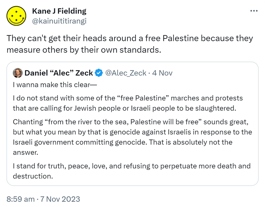 They can't get their heads around a free Palestine because they measure others by their own standards. Quote. Daniel Alec Zeck @Alec_Zeck. I wanna make this clear. I do not stand with some of the “free Palestine” marches and protests that are calling for Jewish people or Israeli people to be slaughtered. Chanting “from the river to the sea, Palestine will be free” sounds great, but what you mean by that is genocide against Israelis in response to the Israeli government committing genocide. That is absolutely not the answer. I stand for truth, peace, love, and refusing to perpetuate more death and destruction. 8:59 am · 7 Nov 2023.