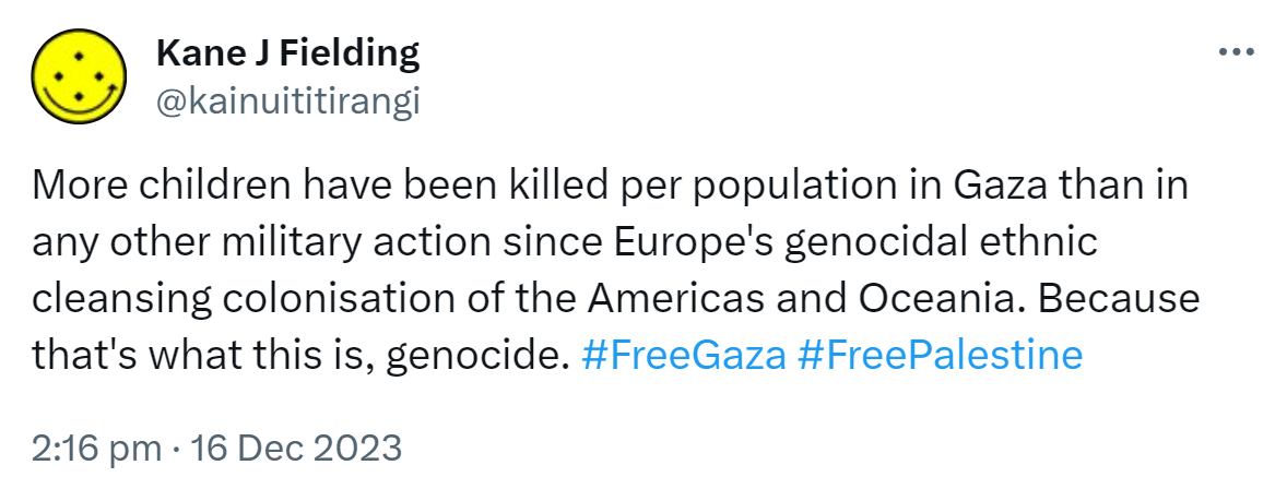 More children have been killed per population in Gaza than in any other military action since Europe's genocidal ethnic cleansing colonisation of the Americas and Oceania. Because that's what this is, genocide. Hashtag Free Gaza Hashtag Free Palestine. 2:16 pm · 16 Dec 2023.