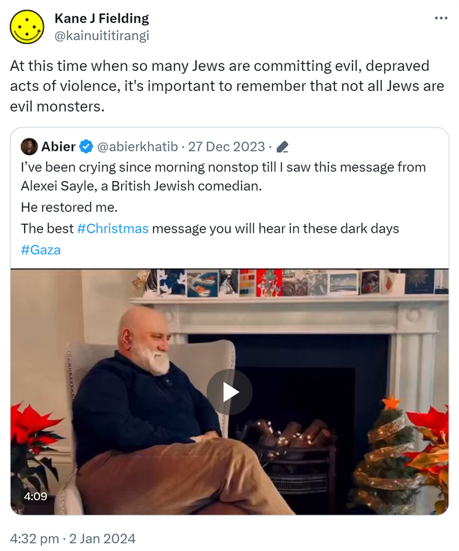 At this time when so many Jews are committing evil, depraved acts of violence, it's important to remember that not all Jews are evil monsters. Quote. Abier @abierkhatib. I’ve been crying since morning non-stop till I saw this message from Alexei Sayle, a British Jewish comedian. He restored me. The best Hashtag Christmas message you will hear in these dark days. Hashtag Gaza. 4:32 pm · 2 Jan 2024.