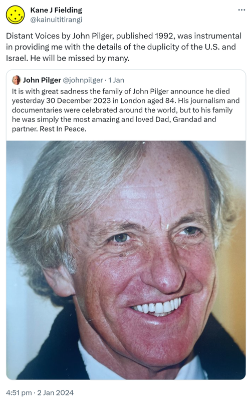 Distant Voices by John Pilger, published 1992, was instrumental in providing me with the details of the duplicity of the U.S. and Israel. He will be missed by many. Quote. John Pilger @johnpilger. It is with great sadness the family of John Pilger announce he died yesterday 30 December 2023 in London aged 84. His journalism and documentaries were celebrated around the world, but to his family he was simply the most amazing and loved Dad, Grandad and partner. Rest In Peace. 4:51 pm · 2 Jan 2024.