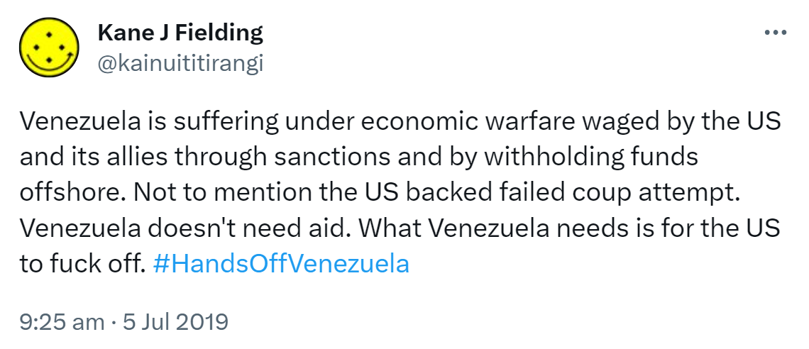 Venezuela is suffering under economic warfare waged by the US and its allies through sanctions and by withholding funds offshore. Not to mention the US backed failed coup attempt. Venezuela doesn't need aid. What Venezuela needs is for the US to fuck off. Hashtag Hands Off Venezuela. 9:25 am · 5 Jul 2019.