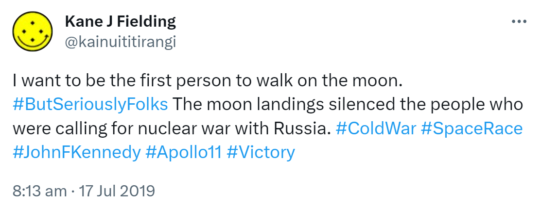 I want to be the first person to walk on the moon. Hashtag But Seriously Folks. The moon landings silenced the people who were calling for nuclear war with Russia. Hashtag Cold War. Hashtag Space Race. Hashtag John F Kennedy. Hashtag Apollo 11. Hashtag Victory. 8:13 am · 17 Jul 2019.