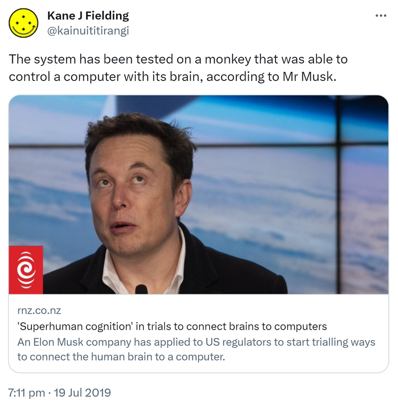 The system has been tested on a monkey that was able to control a computer with its brain, according to Mr Musk. rnz.co.nz. Super human cognition in trials to connect brains to computers. An Elon Musk company has applied to US regulators to start trialling ways to connect the human brain to a computer. 7:11 pm · 19 Jul 2019.