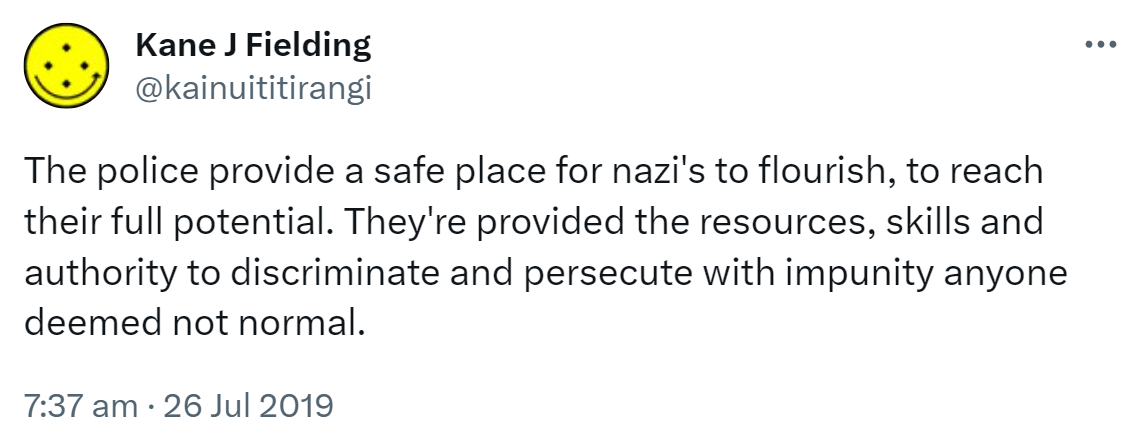 The police provide a safe place for nazi's to flourish, to reach their full potential. They're provided the resources, skills and authority to discriminate and persecute with impunity anyone deemed not normal. 7:37 am · 26 Jul 2019.