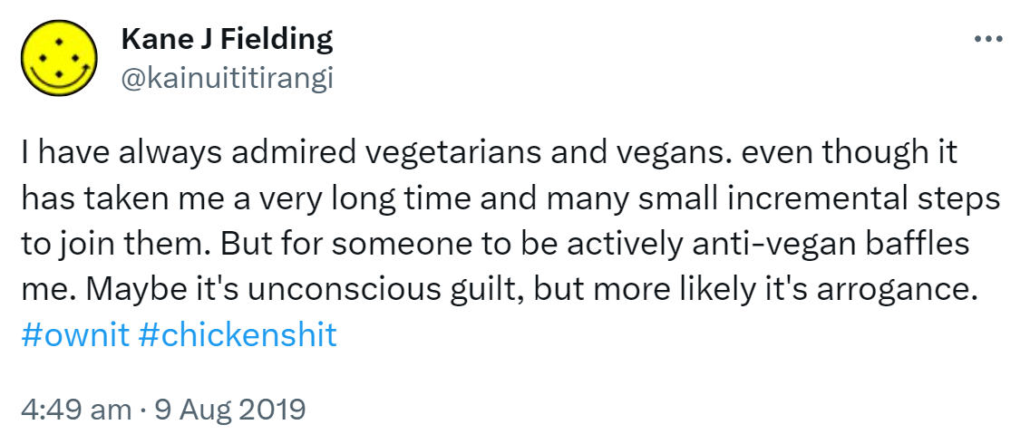 I have always admired vegetarians and vegans. even though it has taken me a very long time and many small incremental steps to join them. But for someone to be actively anti-vegan baffles me. Maybe it's unconscious guilt, but more likely it's arrogance. Hashtag Own it. Hashtag chicken shit. 4:49 am · 9 Aug 2019.