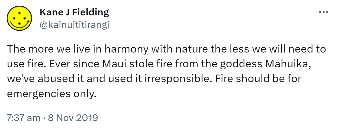 The more we live in harmony with nature the less we will need to use fire. Ever since Maui stole fire from the goddess Mahuika, we've abused it and used it irresponsible. Fire should be for emergencies only. 7:37 am · 8 Nov 2019.