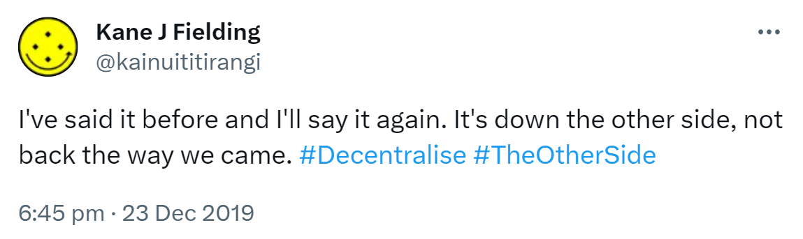 I've said it before and I'll say it again. It's down the other side, not back the way we came. Hashtag Decentralise. Hashtag The Other Side. 6:45 pm · 23 Dec 2019.