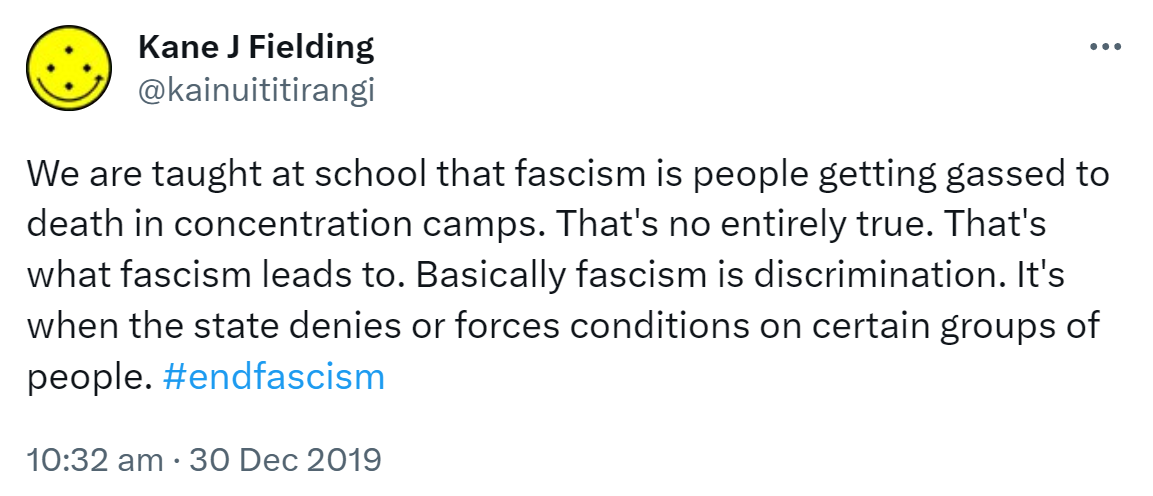 We are taught at school that fascism is people getting gassed to death in concentration camps. That's not entirely true. That's what fascism leads to. Basically fascism is discrimination. It's when the state denies or forces conditions on certain groups of people. Hashtag end fascism. 10:32 am · 30 Dec 2019.