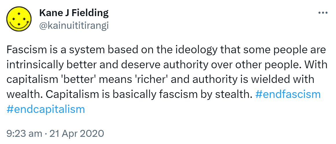 Fascism is a system based on the ideology that some people are intrinsically better and deserve authority over other people. With capitalism 'better' means 'richer' and authority is wielded with wealth. Capitalism is basically fascism by stealth. Hashtagendfascism Hashtag end capitalism. 9:23 am · 21 Apr 2020.