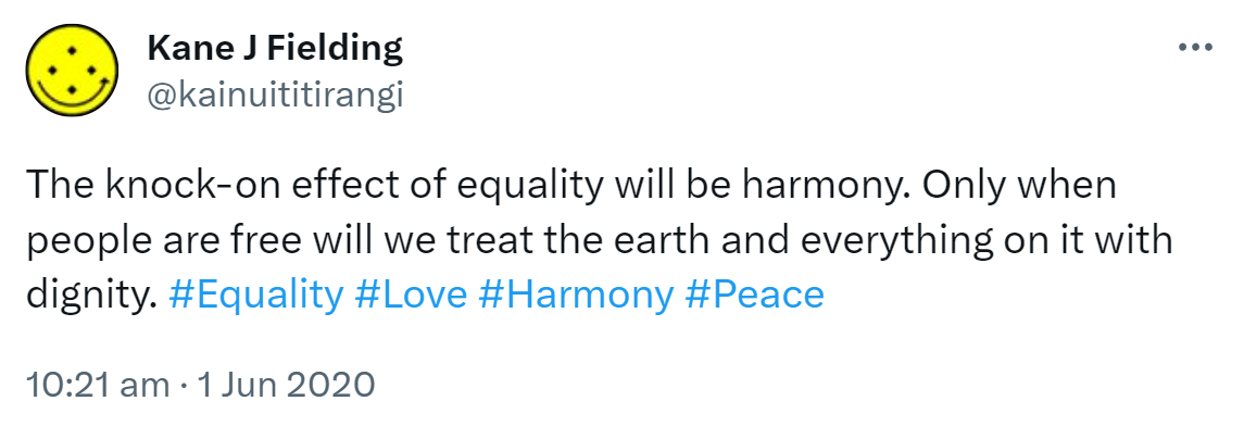 The knock-on effect of equality will be harmony. Only when people are free will we treat the earth and everything on it with dignity. Hashtag Equality. Hashtag Love. Hashtag Harmony. Hashtag Peace. 10:21 am · 1 Jun 2020.