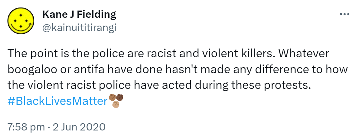 The point is the police are racist and violent killers. Whatever boogaloo or antifa have done hasn't made any difference to how the violent racist police have acted during these protests. Hashtag Black Lives Matter. 7:58 pm · 2 Jun 2020.