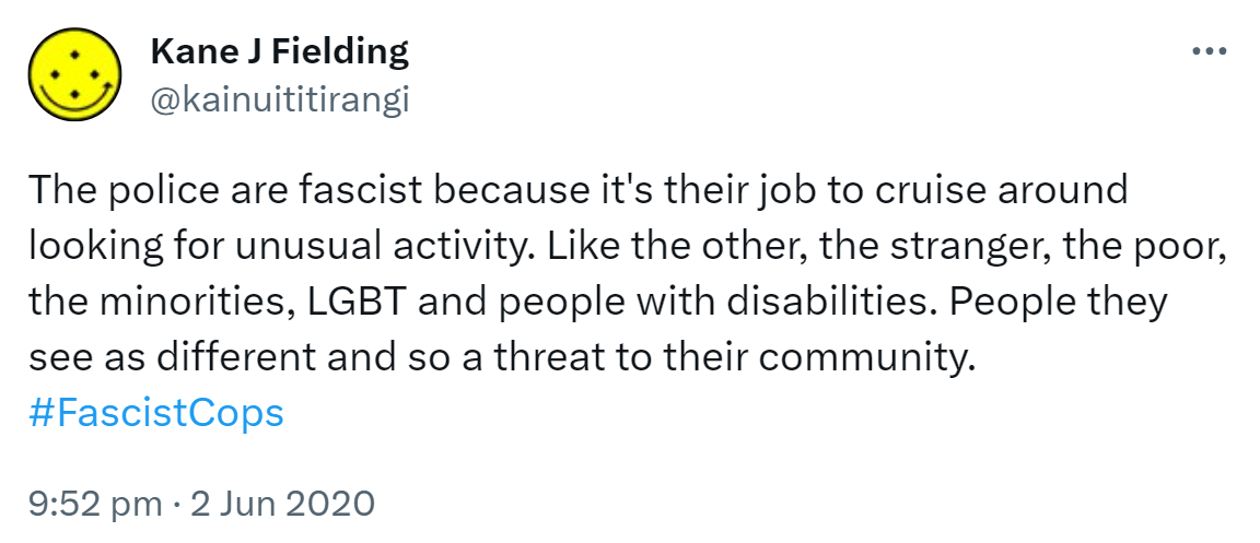 The police are fascist because it's their job to cruise around looking for unusual activity. Like the other, the stranger, the poor, the minorities, LGBT and people with disabilities. People they see as different and so a threat to their community. Hashtag Fascist Cops. 9:52 pm · 2 Jun 2020.