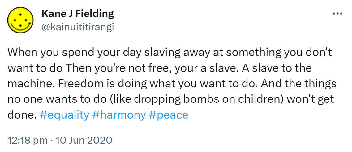 When you spend your day slaving away at something you don't want to do Then you're not free, your a slave. A slave to the machine. Freedom is doing what you want to do. And the things no one wants to do (like dropping bombs on children) won't get done. Hashtag equality. Hashtag harmony. Hashtag peace. 12:18 pm · 10 Jun 2020.