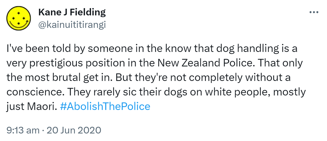 I've been told by someone in the know that dog handling is a very prestigious position in the New Zealand Police. That only the most brutal get in. But they're not completely without a conscience. They rarely sic their dogs on white people, mostly just Maori. Hashtag Abolish The Police. 9:13 am · 20 Jun 2020.