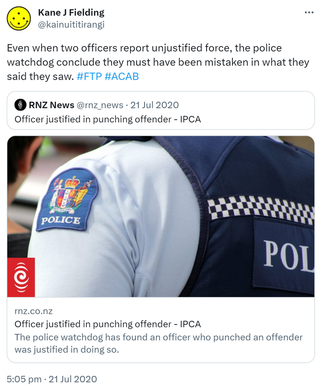 Even when two officers report unjustified force, the police watchdog conclude they must have been mistaken in what they said they saw. Hashtag FTP Hashtag ACAB. Quote Tweet. RNZ News @rnz_news. Officer justified in punching offender - IPCA. rnz.co.nz. The police watchdog has found an officer who punched an offender was justified in doing so. 5:05 pm · 21 Jul 2020.