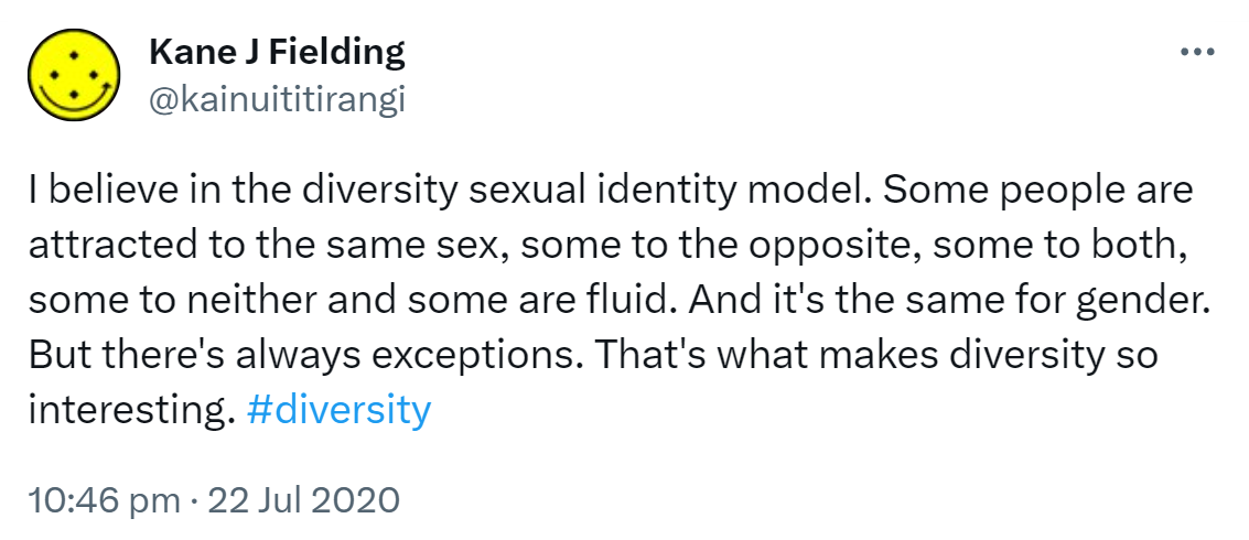 I believe in the diversity sexual identity model. Some people are attracted to the same sex, some to the opposite, some to both, some to neither and some are fluid. And it's the same for gender. But there's always exceptions. That's what makes diversity so interesting. Hashtag diversity. 10:46 pm · 22 Jul 2020.