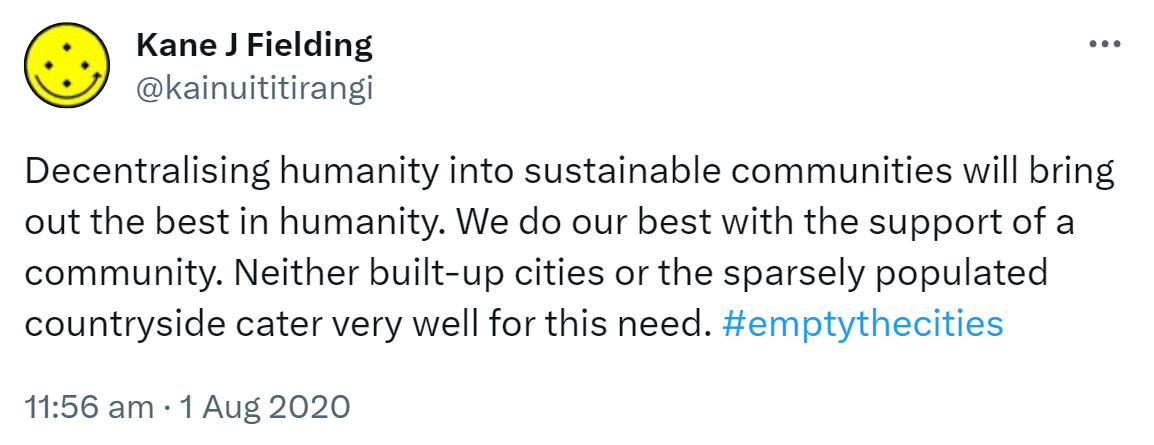 Decentralising humanity into sustainable communities will bring out the best in humanity. We do our best with the support of a community. Neither built-up cities or the sparsely populated countryside cater very well for this need. Hashtag empty the cities. 11:56 am · 1 Aug 2020.
