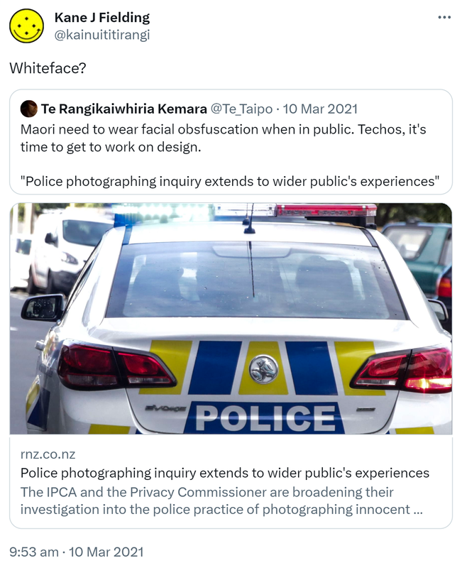 Whiteface? Quote Tweet. Te Rangikaiwhiria Kemara @Te_Taipo. Māori need to wear facial obfuscation when in public. Techos, it's time to get to work on design. 'Police photographing inquiry extends to wider public's experiences' Rnz.co.nz. The IPCA and the Privacy Commissioner are broadening their investigation into the police practice of photographing innocent youth to include any member of the public. 9:53 am · 10 Mar 2021.