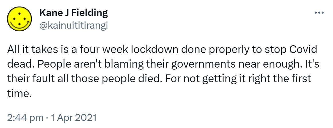All it takes is a four week lockdown done properly to stop Covid dead. People aren't blaming their governments near enough. It's their fault all those people died. For not getting it right the first time. 2:44 pm · 1 Apr 2021.