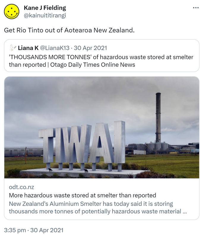 Get Rio Tinto out of Aotearoa New Zealand. Quote Tweet. Liana K @LianaK13. 'THOUSANDS MORE TONNES' of hazardous waste stored at smelter than reported. Otago Daily Times Online News. odt.co.nz. New Zealand's Aluminium Smelter has today said it is storing thousands more tonnes of potentially hazardous waste material than it previously. 3:35 pm · 30 Apr 2021.