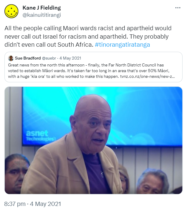 All the people calling Maori wards racist and apartheid would never call out Israel for racism and apartheid. They probably didn't even call out South Africa. Hashtag Tino Rangatiratanga. Quote Tweet. Sue Bradford @suebr. Great news from the north this afternoon - finally, the Far North District Council has voted to establish Māori wards. It's taken far too long in an area that's over 50% Māori, with a huge 'kia ora' to all who worked to make this happen. tvnz.co.nz. 8:37 pm · 4 May 2021. 