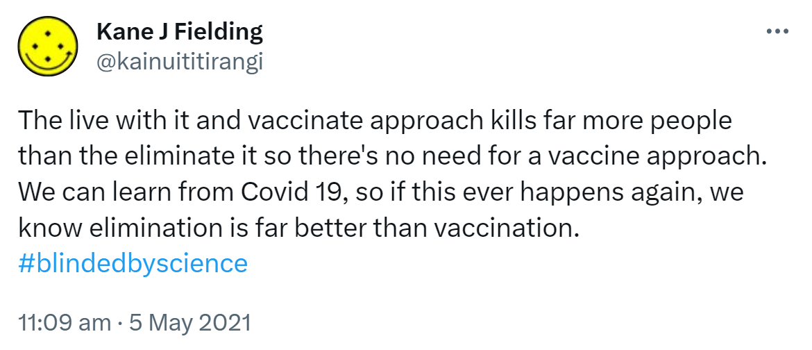 The live with it and vaccinate approach kills far more people than the eliminate it so there's no need for a vaccine approach. We can learn from Covid 19, so if this ever happens again, we know elimination is far better than vaccination. Hashtag Blinded By Science. 11:09 am · 5 May 2021.
