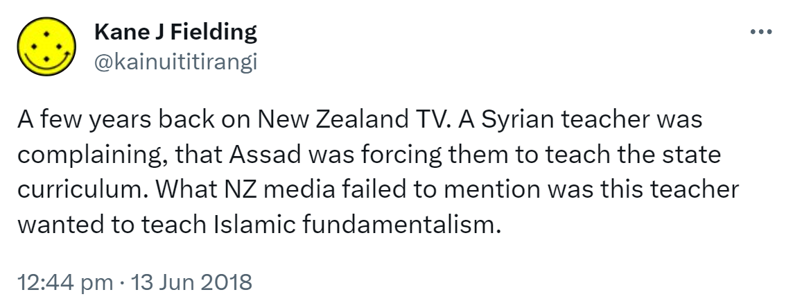 A few years back on New Zealand TV. A Syrian teacher was complaining that Assad was forcing them to teach the state curriculum. What NZ media failed to mention was this teacher wanted to teach Islamic fundamentalism. 12:44 pm · 13 Jun 2018.