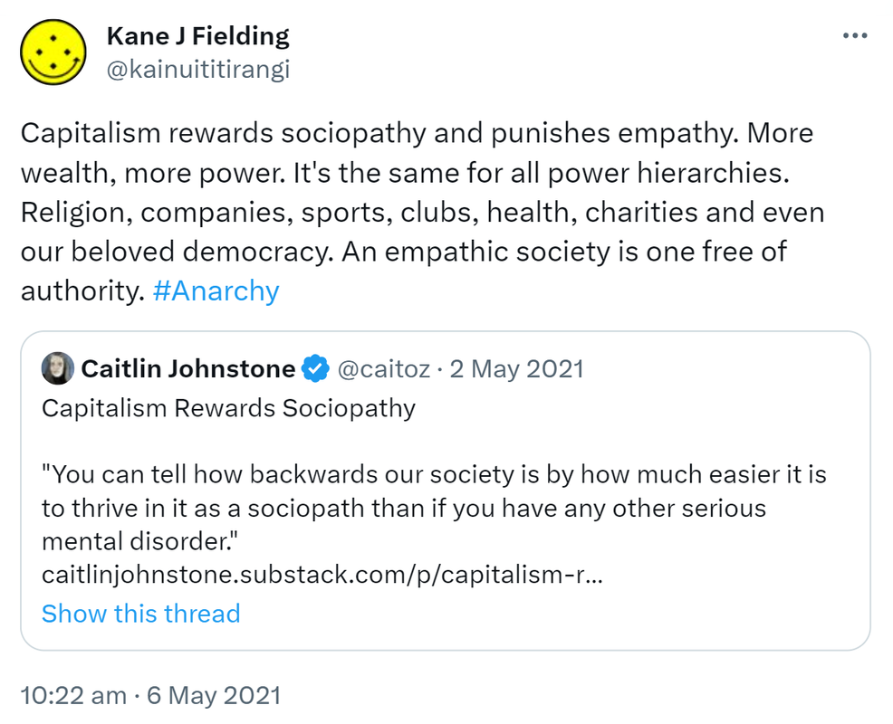 Capitalism rewards sociopathy and punishes empathy. More wealth, more power. It's the same for all power hierarchies. Religion, companies, sports, clubs, health, charities and even our beloved democracy. An empathic society is one free of authority. Hashtag Anarchy. Quote Tweet. Caitlin Johnstone @caitoz. Capitalism Rewards Sociopathy 'You can tell how backwards our society is by how much easier it is to thrive in it as a sociopath than if you have any other serious mental disorder.' caitlinjohnstone.substack.com. 10:22 am · 6 May 2021.