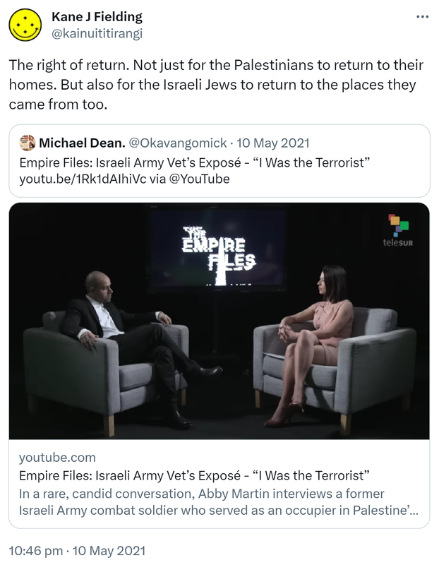 The right of return. Not just for the Palestinians to return to their homes. But also for the Israeli Jews to return to the places they came from too. Quote Tweet. Michael Dean @Okavangomick. Empire Files. Israeli Army Vet’s Exposé. I Was the Terrorist. via @YouTube. Youtube.com. In a rare, candid conversation, Abby Martin interviews a former Israeli Army combat soldier who served as an occupier in Palestine’s Hebron City. 10:46 pm · 10 May 2021.