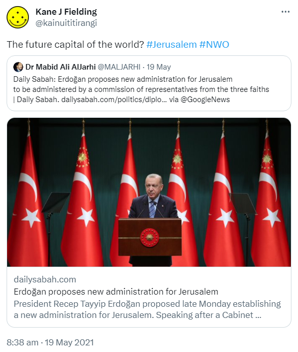 The future capital of the world? Hashtag Jerusalem Hashtag NWO. Quote Tweet. Dr Mabid Ali AlJarhi @MALJARHI. Erdoğan proposes new administration for Jerusalem to be administered by a commission of representative from the three faiths. Daily Sabah. via @GoogleNews. Dailysabah.com. President Recep Tayyip Erdoğan proposed late Monday establishing a new administration for Jerusalem. Speaking after a Cabinet meeting in the capital. 8:38 am · 19 May 2021.