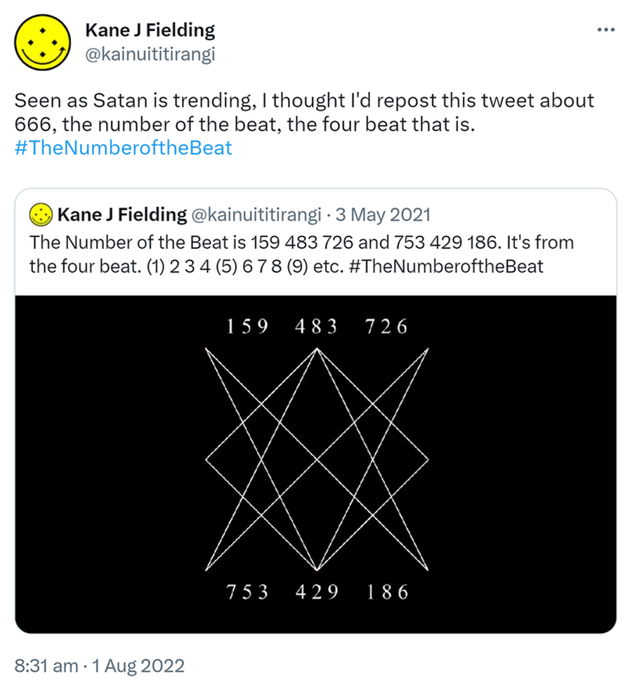 Seen as Satan is trending, I thought I'd repost this tweet about 666, the number of the beat, the four beat that is. Hashtag The Number of the Beat. Quote Tweet. Kane J Fielding @kainuititirangi. The Number of the Beat is 159 483 726 and 753 429 186. It's from the four beat. (1) 2 3 4 (5) 6 7 8 (9) etc. Hashtag The Number of the Beat. 8:31 am · 1 Aug 2022.