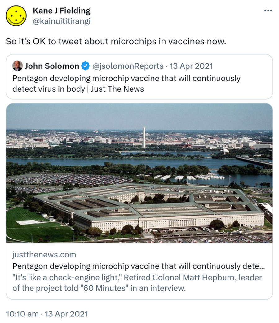 So it's OK to tweet about microchips in vaccines now. Quote Tweet. John Solomon @jsolomonReports. Pentagon developing microchip vaccine that will continuously detect virus in body. Just The News. justthenews.com. It's like a check-engine light, Retired Colonel Matt Hepburn, leader of the project told 60 Minutes in an interview. 10:10 am · 13 Apr 2021.