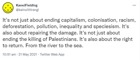 It's not just about ending capitalism, colonisation, racism, deforestation, pollution, inequality and speciesism. It's also about repairing the damage. It's not just about ending the killing of Palestinians. It's also about the right to return. From the river to the sea. 10:51 am · 21 May 2021.