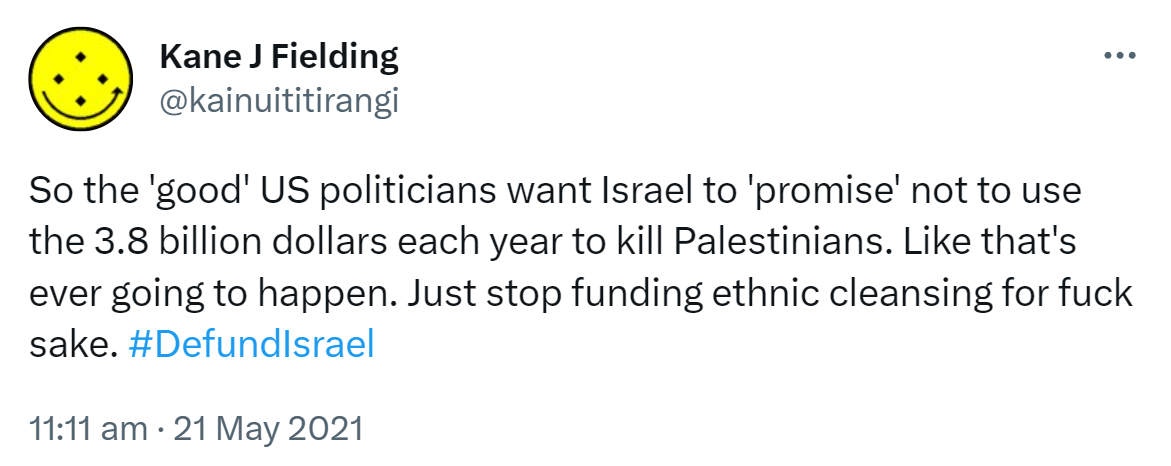 So the 'good' US politicians want Israel to 'promise' not to use the 3.8 billion dollars each year to kill Palestinians. Like that's ever going to happen. Just stop funding ethnic cleansing for fuck sake. Hashtag Defund Israel. 11:11 am · 21 May 2021.
