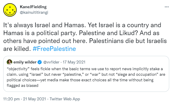 It's always Israel and Hamas. Yet Israel is a country and Hamas is a political party. Palestine and Likud? And as others have pointed out here. Palestinians die but Israelis are killed. Hashtag Free Palestine. Quote Tweet. emily wilder @vv1lder. 'objectivity' feels fickle when the basic terms we use to report news implicitly stake a claim. using 'israel' but never 'palestine,' or 'war' but not 'siege and occupation' are political choices--yet media make those exact choices all the time without being flagged as biased. 11:20 pm · 21 May 2021.