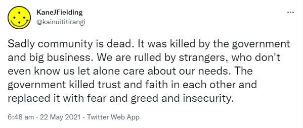 Sadly community is dead. It was killed by the government and big business. We are ruled by strangers, who don't even know us let alone care about our needs. The government killed trust and faith in each other and replaced it with fear and greed and insecurity. 6:48 am · 22 May 2021.