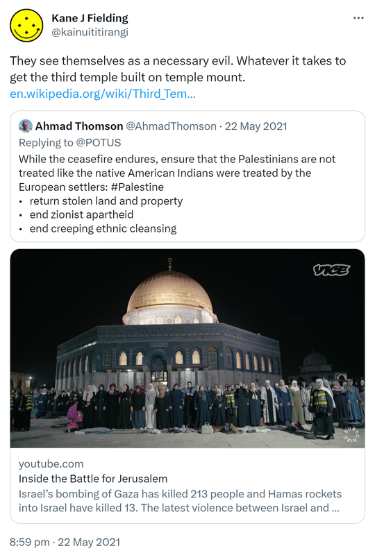 They see themselves as a necessary evil. Whatever it takes to get the third temple built on temple mount. en.wikipedia.org. Quote Tweet. Ahmad Thomson @AhmadThomson. Replying to @POTUS. While the ceasefire endures, ensure that the Palestinians are not treated like the native American Indians were treated by the European settlers. return stolen land and property. end zionist apartheid. end creeping ethnic cleansing. Hashtag Palestine. youtube.com Inside the Battle for Jerusalem Israel’s bombing of Gaza has killed 213 people and Hamas rockets into Israel have killed 13. The latest violence between Israel and Palestine came after weeks of police aggression towards Palestinians in East Jerusalem. 8:59 pm · 22 May 2021.