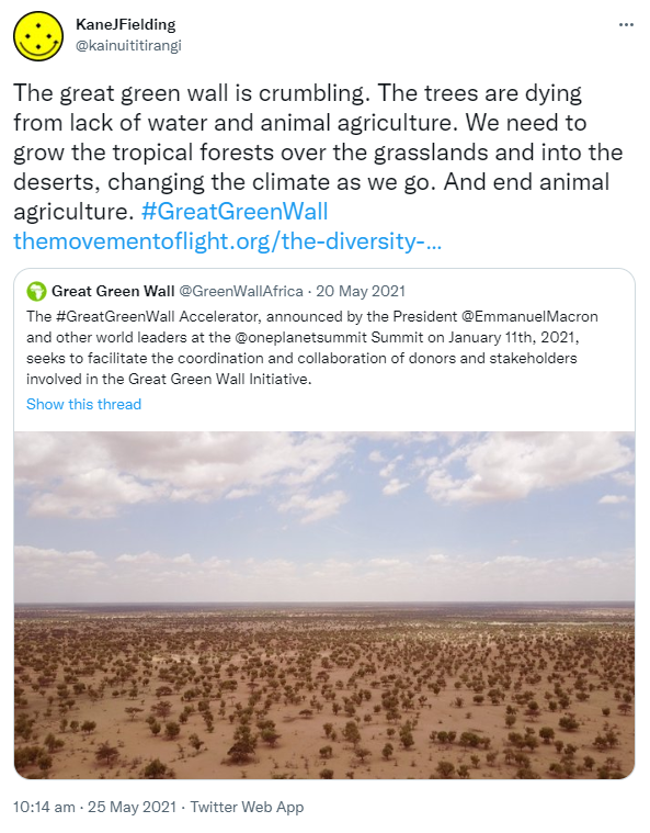 The great green wall is crumbling. The trees are dying from lack of water and animal agriculture. We need to grow the tropical forests over the grasslands and into the deserts, changing the climate as we go. And end animal agriculture. Hashtag Great Green Wall. The movement of light. The diversity of life. Quote Tweet. Great Green Wall @GreenWallAfrica. The Hashtag Great Green Wall. Accelerator, announced by the President @EmmanuelMacron and other world leaders at the @oneplanetsummit Summit on January 11th, 2021, seeks to facilitate the coordination and collaboration of donors and stakeholders involved in the Great Green Wall Initiative. 10:14 am · 25 May 2021.