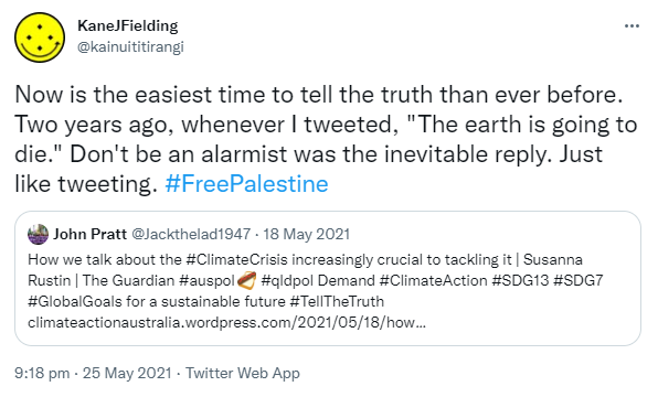 Now is the easiest time to tell the truth than ever before. Two years ago, whenever I tweeted, 'The earth is going to die.' Don't be an alarmist was the inevitable reply. Just like tweeting. Hashtag Free Palestine. Quote Tweet. John Pratt @Jackthelad1947. How we talk about the Hashtag Climate Crisis increasingly crucial to tackling it. Susanna Rustin. The Guardian Hashtag auspol. Hashtag qldpol. Demand Hashtag Climate Action Hashtag SDG13 Hashtag SDG7 Hashtag Global Goals for a sustainable future. Hashtag Tell The Truth. Climateactionaustralia.wordpress.com. 9:18 pm · 25 May 2021.