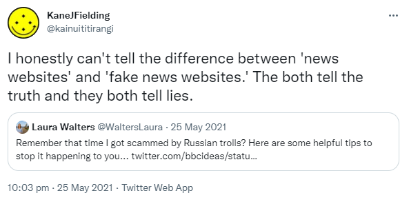 I honestly can't tell the difference between 'news websites' and 'fake news websites.' The both tell the truth and they both tell lies. Quote Tweet. Laura Walters @WaltersLaura. Remember that time I got scammed by Russian trolls? Here are some helpful tips to stop it happening to you. 10:03 pm · 25 May 2021.