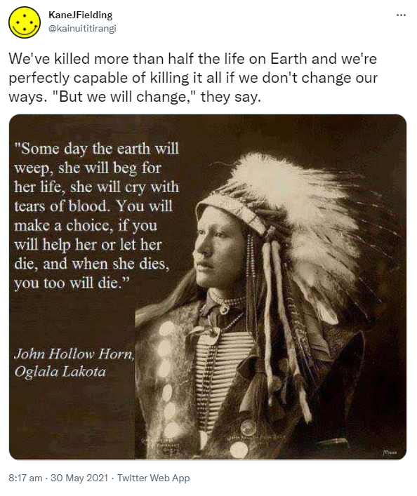 We've killed more than half the life on Earth and we're perfectly capable of killing it all if we don't change our ways. 'But we will change,' they say. - Meme, 'Some day the earth will weep, she will beg for her life, she will cry with tears of blood. You will make a choice, if you will help her or let her die, and when she dies, you too will die. John Hollow Horn, Oglala Lakota, 1932.' 8:17 am · 30 May 2021.