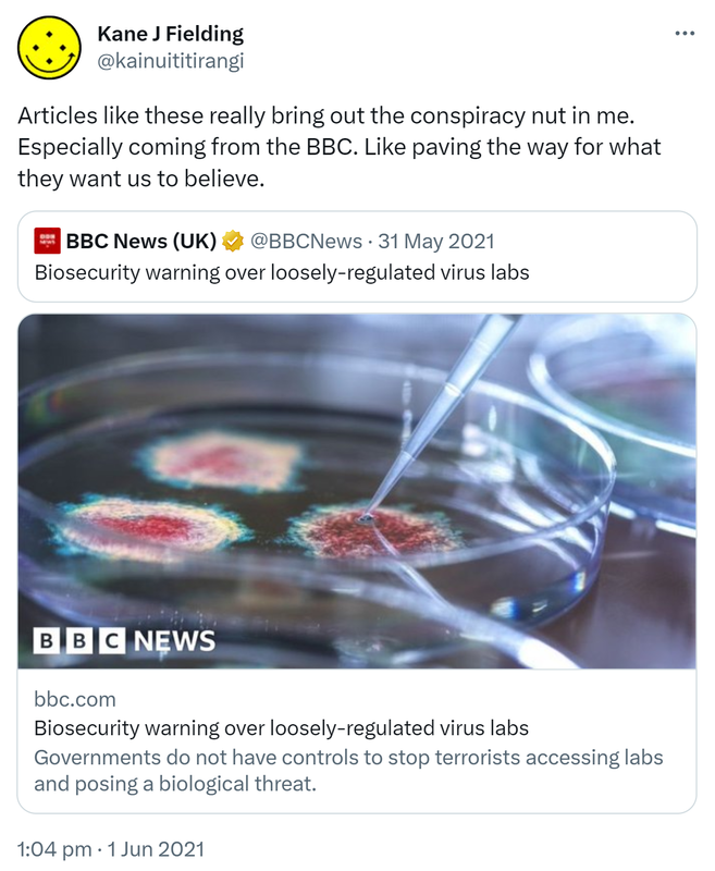 Articles like these really bring out the conspiracy nut in me. Especially coming from the BBC. Like paving the way for what they want us to believe. Quote Tweet. BBC News (UK) @BBCNews. Biosecurity warning over loosely-regulated virus labs. Bbc.com. Governments do not have controls to stop terrorists accessing labs and posing a biological threat. 1:04 pm · 1 Jun 2021.