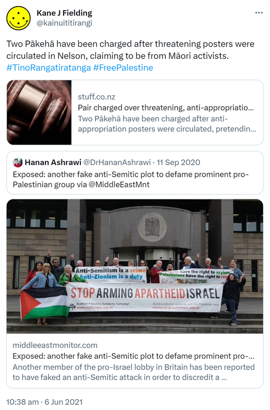 Two Pākehā have been charged after threatening posters were circulated in Nelson, claiming to be from Māori activists. Hashtag Tino Rangatiratanga Hashtag  Free Palestine. Stuff.co.nz. Pair charged over threatening, anti-appropriation posters. Quote Tweet. Hanan Ashrawi @DrHananAshrawi. Exposed: another fake anti-Semitic plot to defame prominent pro-Palestinian group. via @MiddleEastMnt. Middleeastmonitor.com. Another member of the pro-Israel lobby in Britain has been reported to have faked an anti-Semitic attack in order to discredit a prominent pro-Palestinian group. 10:38 am · 6 Jun 2021.