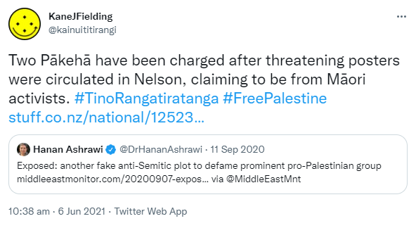 Two Pākehā have been charged after threatening posters were circulated in Nelson, claiming to be from Māori activists. Hashtag Tino Rangatiratanga. Hashtag Free Palestine. Stuff.co.nz. Quote Tweet. Hanan Ashrawi @DrHananAshrawi. Exposed: another fake anti-Semitic plot to defame prominent pro-Palestinian group. middleeastmonitor.com. via @MiddleEastMnt. 10:38 am · 6 Jun 2021.