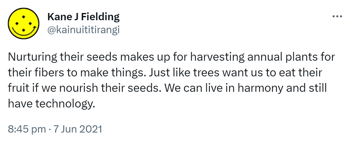 Nurturing their seeds makes up for harvesting annual plants for their fibers to make things. Just like trees want us to eat their fruit if we nourish their seeds. We can live in harmony and still have technology. 8:45 pm · 7 Jun 2021.