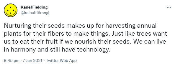 Nurturing their seeds makes up for harvesting annual plants for their fibers to make things. Just like trees want us to eat their fruit if we nourish their seeds. We can live in harmony and still have technology. 8:45 pm · 7 Jun 2021.