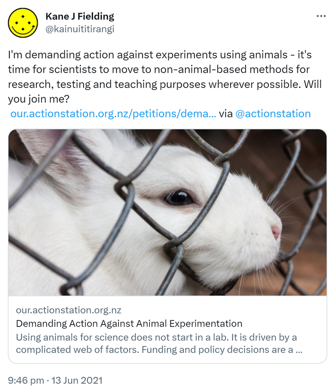 I'm demanding action against experiments using animals - it's time for scientists to move to non-animal-based methods for research, testing and teaching purposes wherever possible. Will you join me? our.actionstation.org.nz. via @actionstation our.actionstation.org.nz. Demanding Action Against Animal Experimentation Using animals for science does not start in a lab. It is driven by a complicated web of factors. Funding and policy decisions are a major driver of animal experimentation. A lack of transparency. 9:46 pm · 13 Jun 2021.